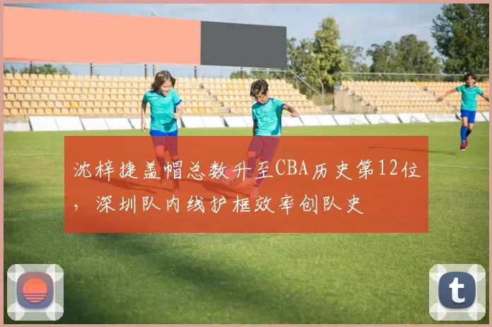 沈梓捷盖帽总数升至CBA历史第12位,深圳队内线护框效率创队史